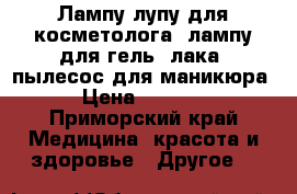 Лампу-лупу для косметолога, лампу для гель -лака, пылесос для маникюра › Цена ­ 2 000 - Приморский край Медицина, красота и здоровье » Другое   